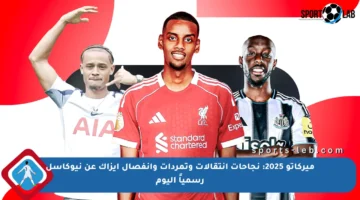 ميركاتو 2025: نجاحات انتقالات وتمردات وانفصال إيزاك عن نيوكاسل رسمياً اليوم